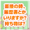 面接の時、履歴書とかいりますか？持ち物は