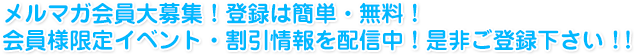 メルマガ会員大募集！登録は簡単・無料！会員様限定イベント・割引情報を配信中！是非ご登録下さい！！